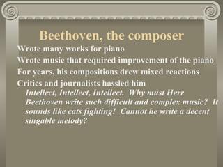 Beethoven, the composer
Wrote many works for piano
Wrote music that required improvement of the piano
For years, his compositions drew mixed reactions
Critics and journalists hassled him
  Intellect, Intellect, Intellect. Why must Herr
  Beethoven write such difficult and complex music? It
  sounds like cats fighting! Cannot he write a decent
  singable melody?
 