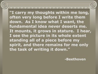 “I carry my thoughts within me long,
often very long before I write them
down. As I know what I want, the
fundamental idea never deserts me.
It mounts, it grows in stature. I hear,
I see the picture in its whole extent
standing all of a piece before my
spirit, and there remains for me only
the task of writing it down.”

                          -Beethoven
 
