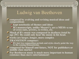 Ludwig van Beethoven
composed by evolving and revising musical ideas and
compositions
   kept notebooks of themes and ideas
   B’s manuscripts, unlike Mozart’s, are a MESS--a sea
   of cross-outs, arrows, re-writes, etc.
Much of B’s music was composed in deafness (total by
age 29!) He could only hear the music in his head.
works are larger, longer, more complex
TRANSITION composer:
  B’s last two composition periods and styles clearly point the way
  to the coming Romanticism.
composed for himself and future, NOT for publishers or
middle class market
For Beethoven music is much more important to human
existence than mere entertainment!
 