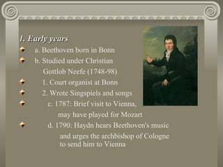 1. Early years
    a. Beethoven born in Bonn
    b. Studied under Christian
       Gottlob Neefe (1748-98)
       1. Court organist at Bonn
       2. Wrote Singspiels and songs
         c. 1787: Brief visit to Vienna,
             may have played for Mozart
         d. 1790: Haydn hears Beethoven's music
             and urges the archbishop of Cologne
             to send him to Vienna
 