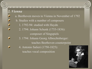 2. Vienna
    a. Beethoven moves to Vienna in November of 1792
     b. Studies with a number of composers
        1. 1792-94: studied with Haydn
        2. 1794: Johann Schenk (1753-1836):
                 composer of Singspiels
        3. 1794: Johann Georg Albrechtsberger:
                  teaches Beethoven counterpoint
        4. Antonio Salieri (1750-1825):
           teaches vocal composition
 