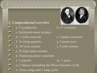 3. Compositional overview
    a. 9 symphonies                b. 11 overtures
    c. Incidental music to plays
    d. 1 violin concerto           e. 5 piano concertos
    f. 16 string quartets          g. 9 piano trios
    h. 10 vioin sonatas            i. 5 cello sonatas
    j. 30 large piano sonatas
    k. Numerous piano variations
    l. 1 oratorio                  m. 1 opera
    n. 2 Masses (including the Missa Solemnis in D)
    o. Arias, songs and 1 song cycle
 