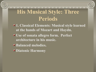 His Musical Style: Three
       Periods
1. Classical Elements: Musical style learned
at the hands of Mozart and Haydn.
Use of sonata allegro form. Perfect
architecture in his music.
Balanced melodies.
Diatonic Harmony
 
