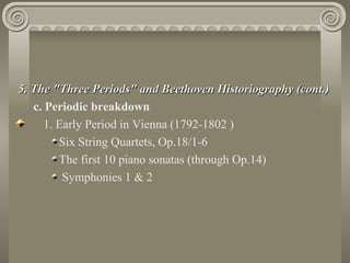 5. The "Three Periods" and Beethoven Historiography (cont.)
   c. Periodic breakdown
      1. Early Period in Vienna (1792-1802 )
         Six String Quartets, Op.18/1-6
         The first 10 piano sonatas (through Op.14)
          Symphonies 1 & 2
 