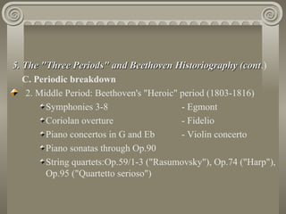 5. The "Three Periods" and Beethoven Historiography (cont.)
                                                          (cont
   C. Periodic breakdown
    2. Middle Period: Beethoven's "Heroic" period (1803-1816)
         Symphonies 3-8                    - Egmont
         Coriolan overture                 - Fidelio
         Piano concertos in G and Eb       - Violin concerto
         Piano sonatas through Op.90
         String quartets:Op.59/1-3 ("Rasumovsky"), Op.74 ("Harp"),
         Op.95 ("Quartetto serioso")
 