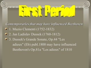 Contemporaries that may have influenced Beethoven
  1. Muzio Clementi (1752-1832)
  2. Jan Ladislav Dussek (1760-1812)
  3. Dussek's Grande Sonate, Op.44 "Les
     adieux" (Eb) publ.1800 may have influenced
     Beethoven's Op.81a "Les adieux" of 1810
 