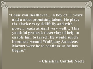 “Louis van Beethoven… a boy of 11 years
  and a most promising talent. He plays
  the clavier very skillfully and with
  power, reads at sight very well… This
  youthful genius is deserving of help to
  enable him to travel. He would surely
  become a second Wolfgang Amadeus
  Mozart were he to continue as he has
  begun.”

                – Christian Gottlob Neefe
 