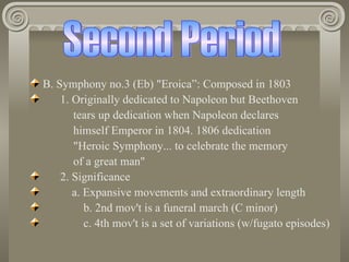 B. Symphony no.3 (Eb) "Eroica”: Composed in 1803
    1. Originally dedicated to Napoleon but Beethoven
       tears up dedication when Napoleon declares
       himself Emperor in 1804. 1806 dedication
       "Heroic Symphony... to celebrate the memory
       of a great man"
    2. Significance
       a. Expansive movements and extraordinary length
          b. 2nd mov't is a funeral march (C minor)
          c. 4th mov't is a set of variations (w/fugato episodes)
 