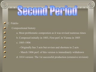 C. Fidelio
   Compositional history
        a. Most problematic compostion as it was revised numrous times
        b. Composed initially in 1803, First perf. in Vienna in 1805
        c. 1805-1806
             - Originally has 3 acts but revises and shortens to 2 acts
             - March 1806 perf. of this version is immediately withdrawn
        d. 1814 version: The 1st successful production (extensive revision)
 