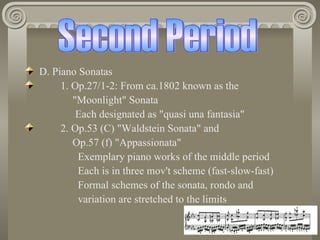 D. Piano Sonatas
     1. Op.27/1-2: From ca.1802 known as the
        "Moonlight" Sonata
         Each designated as "quasi una fantasia"
     2. Op.53 (C) "Waldstein Sonata" and
        Op.57 (f) "Appassionata"
         Exemplary piano works of the middle period
         Each is in three mov't scheme (fast-slow-fast)
         Formal schemes of the sonata, rondo and
         variation are stretched to the limits
 