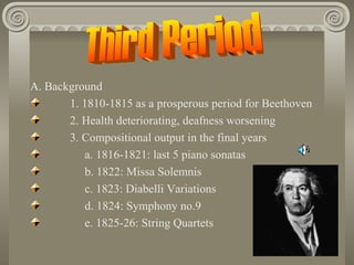 A. Background
       1. 1810-1815 as a prosperous period for Beethoven
       2. Health deteriorating, deafness worsening
       3. Compositional output in the final years
           a. 1816-1821: last 5 piano sonatas
           b. 1822: Missa Solemnis
           c. 1823: Diabelli Variations
           d. 1824: Symphony no.9
           e. 1825-26: String Quartets
 