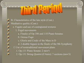 B. Characteristics of the late style (Cont.)
Meditative quality (Cont.)
 e. Fugato and use of contrapuntal textures
     1. Fugal movements
        a. Finales of Op.106 and 110 Piano Sonatas
        b. Grosse Fuge
        c. Gloria and Credo of the Mass in D
        d. 2 double fugues in the finale of the 9th Symphony
  f. Use of nontraditional movement plans
      1. Op.111 Piano Sonata: 2 mov't
      2. Op.131 String Quartet (C#min): 7 sections (mov't)
 