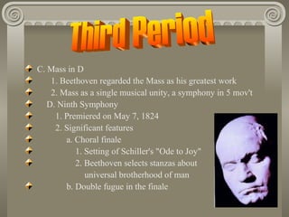 C. Mass in D
    1. Beethoven regarded the Mass as his greatest work
    2. Mass as a single musical unity, a symphony in 5 mov't
   D. Ninth Symphony
     1. Premiered on May 7, 1824
     2. Significant features
        a. Choral finale
           1. Setting of Schiller's "Ode to Joy"
           2. Beethoven selects stanzas about
              universal brotherhood of man
        b. Double fugue in the finale
 