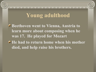 Young adulthood
Beethoven went to Vienna, Austria to
learn more about composing when he
was 17. He played for Mozart
He had to return home when his mother
died, and help raise his brothers.
 
