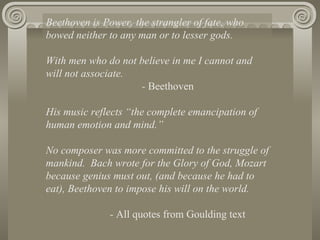 Beethoven is Power, the strangler of fate, who
bowed neither to any man or to lesser gods.

With men who do not believe in me I cannot and
will not associate.
                    - Beethoven

His music reflects “the complete emancipation of
human emotion and mind.”

No composer was more committed to the struggle of
mankind. Bach wrote for the Glory of God, Mozart
because genius must out, (and because he had to
eat), Beethoven to impose his will on the world.

              - All quotes from Goulding text
 