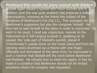 Ferdinand Ries recalls the piano contest with Stiebelt :
Stiebelt again played a quintet with much success and in
addition (and this was quite evident) had prepared a brilliant
improvisation, choosing as the theme the subject of the
variations of Beethoven's trio (Op.11). This outraged not only
Beethoven's supporters but also the composer himself. He
now had to seat himself at the piano in order to improvise. He
went in his usual, I must say ungracious, manner to the
instrument as if half lunging towards it, grabbing as he
passed, the 'cello part of Stiebelt's quintet, placed it
(intentionally?) upside down on the music stand and from the
opening notes drummed out a theme with one finger.
Offended and stimulated at the same time, he improvised in
such a manner that Stiebelt left the room before Beethoven
had finished. He refused ever to meet him again; in fact he
made it a condition that Beethoven should not be invited
anywhere where his company was requested.
 