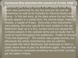 Ferdinand Ries describes the concert of 22 Dec 1808 :
Beethoven gave a large concert in the Theater an der Wien at
which were performed for the first time the 5th and 6th
Symphonies as well as his Fantasia for Piano/orchestra and
chorus. In this last work, at the place where the last theme
already appears in a varied form, the clarinet player made, by
mistake, a repeat of 8 bars. Since only a few instruments
were playing, this error was all the more evident to the ear.
Beethoven leapt up in a fury, turned round and abused the
orchestra players in the coarsest terms and so loudly that he
could be heard throughout the auditorium. Finally he shouted
"From the beginning!” The concert was a great success, but
afterwards the artists remembering only too well the
honourable title which Beethoven had bestowed on them in
public swore never to play for Beethoven again - this went on
until Beethoven composed something new and their curiosity
got the better of them.
 