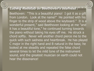 Ludwig Reelstab on Beethoven's deafness :
Beethoven: “This is a beautiful piano! I got it as a gift
from London. Look at the name!" He pointed with his
finger to the strip of wood above the keyboard.” It is a
wonderful present,” said Beethoven looking at me "and
it has a beautiful tone," he continued turning towards
the piano without taking his eyes off me. He struck a
chord softly. Never will another chord pierce me to the
quick with such sadness and heartbreak. He has played
C major in the right hand and B natural in the bass; he
looked at me steadily and repeated the false chord
several times to let the mild tone of the instrument
sound, and the greatest musician on earth could not
hear the dissonance!
 