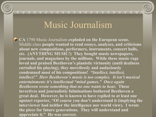 Music Journalism
CA 1790 Music Journalism exploded on the European scene.
Middle class people wanted to read essays, analyses, and criticisms
about new compositions, performers, instruments, concert halls,
etc. (ANYTHING MUSIC!) They bought music newspapers,
journals, and magazines by the millions. While these music rags
loved and praised Beethoven’s pianistic virtuosity (until deafness
curtailed his playing), they mercilessly and audaciously
condemned most of his compositions! “Intellect, intellect,
intellect!” Herr Beethoven’s music is too complex. It isn’t musical
entertainment; it’s intellectual “mind games.” Once again
Beethoven wrote something that no one wants to hear. These
invectives and journalistic fulminations bothered Beethoven a
great deal. However, he is known to have replied to at least one
upstart reporter, “Of course you don’t understand it (implying the
interviewer had neither the intelligence nor world view). I wrote
the piece for future generations. They will understand and
appreciate it.” He was correct.
 
