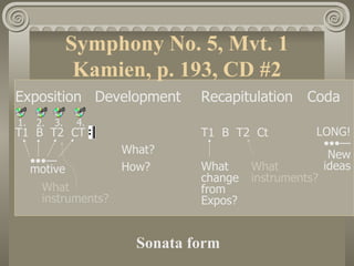 Symphony No. 5, Mvt. 1
                 Kamien, p. 193, CD #2
Exposition Development          Recapitulation Coda
1.    2.   3.    4.
T1 B T2 CT                      T1 B T2 Ct           LONG!
                                                      •••—
                      What?                            New
     •••—                       What     What         ideas
     motive           How?
                                change   instruments?
       What                     from
       instruments?             Expos?


                        Sonata form
 