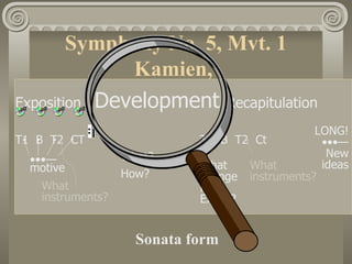 Symphony No. 5, Mvt. 1
              Kamien,
Exposition Development Recapitulation
                                                LONG!
T1 B T2 CT                   T1 B T2 Ct          •••—
                   What?                          New
  •••—                       What   What         ideas
  motive
                   How?      change instruments?
    What                     from
    instruments?             Expos?


                     Sonata form
 