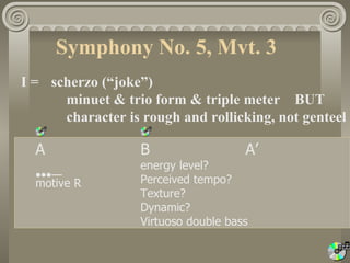Symphony No. 5, Mvt. 3
I = scherzo (“joke”)
      minuet & trio form & triple meter BUT
      character is rough and rollicking, not genteel

  A                B                  A’
                   energy level?
  •••—             Perceived tempo?
  motive R
                   Texture?
                   Dynamic?
                   Virtuoso double bass
 