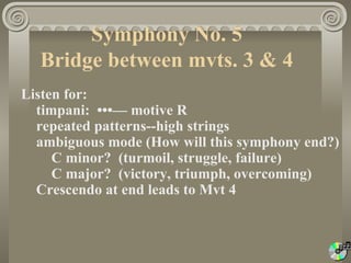 Symphony No. 5
  Bridge between mvts. 3 & 4
Listen for:
  timpani: •••— motive R
  repeated patterns--high strings
  ambiguous mode (How will this symphony end?)
     C minor? (turmoil, struggle, failure)
     C major? (victory, triumph, overcoming)
  Crescendo at end leads to Mvt 4
 