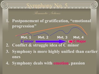 Symphony No. 5
            Romantic Notions:
1. Postponement of gratification, “emotional
   progression”

       Mvt. 1    Mvt. 2   Mvt. 3   Mvt. 4
       C minor                     C Major
2. Conflict & struggle idea of C minor
3. Symphony is more highly unified than earlier
   ones
4. Symphony deals with emotion, passion
 