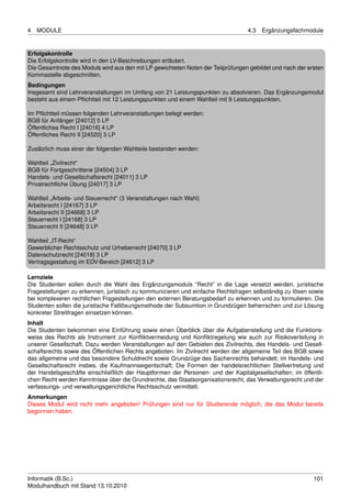 4   MODULE                                                                       4.3   Ergänzungsfachmodule


Erfolgskontrolle
Die Erfolgskontrolle wird in den LV-Beschreibungen erläutert.
Die Gesamtnote des Moduls wird aus den mit LP gewichteten Noten der Teilprüfungen gebildet und nach der ersten
Kommastelle abgeschnitten.
Bedingungen
Insgesamt sind Lehrveranstaltungen im Umfang von 21 Leistungspunkten zu absolvieren. Das Ergänzungsmodul
besteht aus einem Pﬂichtteil mit 12 Leistungspunkten und einem Wahlteil mit 9 Leistungspunkten.

Im Pﬂichtteil müssen folgenden Lehrveranstaltungen belegt werden:
BGB für Anfänger [24012] 5 LP
Öffentliches Recht I [24016] 4 LP
Öffentliches Recht II [24520] 3 LP

Zusätzlich muss einer der folgenden Wahlteile bestanden werden:

Wahlteil „Zivilrecht“
BGB für Fortgeschrittene [24504] 3 LP
Handels- und Gesellschaftsrecht [24011] 3 LP
Privatrechtliche Übung [24017] 3 LP

Wahlteil „Arbeits- und Steuerrecht“ (3 Veranstaltungen nach Wahl)
Arbeitsrecht I [24167] 3 LP
Arbeitsrecht II [24668] 3 LP
Steuerrecht I [24168] 3 LP
Steuerrecht II [24648] 3 LP

Wahlteil „IT-Recht“
Gewerblicher Rechtsschutz und Urheberrecht [24070] 3 LP
Datenschutzrecht [24018] 3 LP
Vertragsgestaltung im EDV-Bereich [24612] 3 LP

Lernziele
Die Studenten sollen durch die Wahl des Ergänzungsmoduls “Recht” in die Lage versetzt werden, juristische
Fragestellungen zu erkennen, juristisch zu kommunizieren und einfache Rechtsfragen selbständig zu lösen sowie
bei komplexeren rechtlichen Fragestellungen den externen Beratungsbedarf zu erkennen und zu formulieren. Die
Studenten sollen die juristische Falllösungsmethode der Subsumtion in Grundzügen beherrschen und zur Lösung
konkreter Streitfragen einsetzen können.
Inhalt
Die Studenten bekommen eine Einführung sowie einen Überblick über die Aufgabenstellung und die Funktions-
weise des Rechts als Instrument zur Konﬂiktvermeidung und Konﬂiktregelung wie auch zur Risikoverteilung in
unserer Gesellschaft. Dazu werden Veranstaltungen auf den Gebieten des Zivilrechts, des Handels- und Gesell-
schaftsrechts sowie des Öffentlichen Rechts angeboten. Im Zivilrecht werden der allgemeine Teil des BGB sowie
das allgemeine und das besondere Schuldrecht sowie Grundzüge des Sachenrechts behandelt; im Handels- und
Gesellschaftsrecht insbes. die Kaufmannseigentschaft; Die Formen der handelsrechtlichen Stellvertretung und
der Handelsgeschäfte einschließlich der Hauptformen der Personen- und der Kapitalgesellschaften; im öffentli-
chen Recht werden Kenntnisse über die Grundrechte, das Staatsorganisationsrecht, das Verwaltungsrecht und der
verfassungs- und verwaltungsgerichtliche Rechtsschutz vermittelt.
Anmerkungen
Dieses Modul wird nicht mehr angeboten! Prüfungen sind nur für Studierende möglich, die das Modul bereits
begonnen haben.




Informatik (B.Sc.)                                                                                        101
Modulhandbuch mit Stand 13.10.2010
 