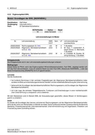4   MODULE                                                                          4.3   Ergänzungsfachmodule


4.3.2 Ergänzungsfach BWL

Modul: Grundlagen der BWL [IN3WWBWL]

Koordination:    Ralf Hilser
Studiengang:     Informatik (B.Sc.)
Fach:            EF Betriebswirtschaftslehre

                                    ECTS-Punkte          Zyklus         Dauer
                                        12           Jedes Semester       1


                                          Lehrveranstaltungen im Modul

         Nr.          Lehrveranstaltung                    SWS     Sem.    LP   Lehrveranstaltungs-
                                                           V/Ü/T                verantwortliche
    25002/25003       Rechnungswesen (S. 344)               2/2     W      4    T. Burdelski
    25024/25025       Allgemeine Betriebswirtschaftsleh-   2/0/2    S      4    W. Gaul, T. Lützkendorf, A.
                      re B (S. 180)                                             Geyer-Schulz, C. Weinhardt,
                                                                                T. Burdelski
    25026/25027       Allgemeine Betriebswirtschaftsleh-   2/0/2    W      4    H. Lindstädt, M. Ruckes, M.
                      re C (S. 182)                                             Uhrig-Homburg, T. Burdelski

Erfolgskontrolle
Die Erfolgskontrolle wird in den Lehrveranstaltungsbeschreibungen erläutert.
Bedingungen
Dieses Modul ist Pﬂicht, wenn das Ergänzungsfach Wirtschaftswissenschaften, Fach BWL, abgelegt werden soll.
Um das Fach abzuschliessen, muss ein weiteres Modul aus dem Fach BWL (Modulcode IN3WWBWL...) oder das
Modul Entrepreneurship [IN3INEPS] mit 9 LP geprüft werden.

Lernziele
Der/die Studierende

    • hat fundierte Kenntnisse in den zentralen Fragestellungen der Allgemeinen Betriebswirtschaftslehre insbe-
      sondere mit Blick auf entscheidungsorientiertes Handeln und die modellhafte Betrachtung der Unternehmung,
    • beherrscht die Grundlagen des betriebswirtschaftlichen Rechnungswesens und Grundlagen der Allgemeinen
      Betriebswirtschaftslehre,
    • ist in der Lage, die zentralen Tätigkeitsbereiche, Funktionen und Entscheidungen in einer marktwirtschaftli-
      chen Unternehmung zu analysieren und zu bewerten.

Mit dem Basiswissen sind im Bereich BWL die Voraussetzungen geschaffen, dieses Wissen im Vertiefungspro-
gramm zu erweitern.
Inhalt
Es werden die Grundlagen des internen und externen Rechnungswesen und der Allgemeinen Betriebswirtschafts-
lehre als die Lehre vom Wirtschaften im Betrieb vermittelt. Darauf aufbauend werden schwerpunktartig die Bereiche
Marketing, Produktionswirtschaft, Informationswirtschaft, Unternehmensführung und Organisation, Investition und
Finanzierung sowie Controlling erörtert.




Informatik (B.Sc.)                                                                                            102
Modulhandbuch mit Stand 13.10.2010
 