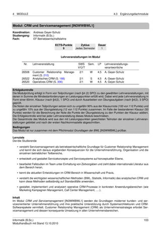 4   MODULE                                                                           4.3   Ergänzungsfachmodule



Modul: CRM und Servicemanagement [IN3WWBWL1]

Koordination:    Andreas Geyer-Schulz
Studiengang:     Informatik (B.Sc.)
Fach:            EF Betriebswirtschaftslehre

                                     ECTS-Punkte         Zyklus         Dauer
                                          9          Jedes Semester       1


                                         Lehrveranstaltungen im Modul

         Nr.     Lehrveranstaltung                     SWS      Sem.    LP    Lehrveranstaltungs-
                                                       V/Ü/T                  verantwortliche
        26508    Customer Relationship Manage-          2/1      W      4,5   A. Geyer-Schulz
                 ment (S. 210)
        26522    Analytisches CRM (S. 188)              2/1      S      4,5   A. Geyer-Schulz
        26520    Operatives CRM (S. 306)                2/1      W      4,5   A. Geyer-Schulz

Erfolgskontrolle
Die Modulprüfung erfolgt in Form von Teilprüfungen (nach §4 (2) SPO) zu den gewählten Lehrveranstaltungen, mit
denen in Summe die Mindestanforderungen an Leistungspunkten erfüllt wird. Dabei wird jede Lehrveranstaltung in
Form einer 60min. Klausur (nach §4(2), 1 SPO) und durch Ausarbeiten von Übungsaufgaben (nach §4(2), 3 SPO)
geprüft.
Die Noten der einzelnen Teilprüfungen setzen sich zu ungefähr 90% aus der Klausurnote (100 von 112 Punkte) und
zu ungefähr 10% aus der Übungsleistung (12 von 112 Punkte) zusammen. Im Falle der bestandenen Klausur (50
Punkte) werden für die Berechnung der Note die Punkte der Übungsleistung zu den Punkten der Klausur addiert.
Die Erfolgskontrolle wird bei jeder Lehrveranstaltung dieses Moduls beschrieben.
Die Gesamtnote des Moduls wird aus den mit Leistungspunkten gewichteten Teilnoten der einzelnen Lehrveran-
staltungen gebildet und nach der ersten Nachkommastelle abgeschnitten.
Bedingungen
Das Modul ist nur zusammen mit dem Pﬂichtmodul Grundlagen der BWL [IN3WWBWL] prüfbar.

Lernziele
Der/die Studierende

    • versteht Servicemanagement als betriebswirtschaftliche Grundlage für Customer Relationship Management
      und kennt die sich daraus ergebenden Konsequenzen für die Unternehmensführung, Organisation und die
      einzelnen betrieblichen Teilbereiche,
    • entwickelt und gestaltet Servicekonzepte und Servicesysteme auf konzeptueller Ebene,
    • bearbeitet Fallstudien im Team unter Einhaltung von Zeitvorgaben und zieht dabei internationale Literatur aus
      dem Bereich heran,

    • kennt die aktuellen Entwicklungen im CRM-Bereich in Wissenschaft und Praxis,
    • versteht die wichtigsten wissenschaftlichen Methoden (BWL, Statistik, Informatik) des analytischen CRM und
      kann diese Methoden selbständig auf Standardfälle anwenden,
    • gestaltet, implementiert und analysiert operative CRM-Prozesse in konkreten Anwendungsbereichen (wie
      Marketing Kampagnen Management, Call Center Management, . . . ).

Inhalt
Im Modul CRM und Servicemanagement [IN3WWBWL1] werden die Grundlagen moderner kunden- und ser-
viceorientierter Unternehmensführung und ihre praktische Unterstützung durch Systemarchitekturen und CRM-
Softwarepakete vermittelt. Customer Relationship Management (CRM) als Unternehmensstrategie erfordet Ser-
vicemanagement und dessen konsequente Umsetzung in allen Unternehmensbereichen.


Informatik (B.Sc.)                                                                                             103
Modulhandbuch mit Stand 13.10.2010
 