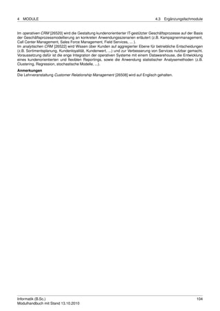 4   MODULE                                                                       4.3   Ergänzungsfachmodule


Im operativen CRM [26520] wird die Gestaltung kundenorientierter IT-gestützter Geschäftsprozesse auf der Basis
der Geschäftsprozessmodellierung an konkreten Anwendungsszenarien erläutert (z.B. Kampagnenmanagement,
Call Center Management, Sales Force Management, Field Services, ... ).
Im analytischen CRM [26522] wird Wissen über Kunden auf aggregierter Ebene für betriebliche Entscheidungen
(z.B. Sortimentsplanung, Kundenloyalität, Kundenwert, ...) und zur Verbesserung von Services nutzbar gemacht.
Voraussetzung dafür ist die enge Integration der operativen Systeme mit einem Datawarehouse, die Entwicklung
eines kundenorientierten und ﬂexiblen Reportings, sowie die Anwendung statistischer Analysemethoden (z.B.
Clustering, Regression, stochastische Modelle, ...).
Anmerkungen
Die Lehrveranstaltung Customer Relationship Management [26508] wird auf Englisch gehalten.




Informatik (B.Sc.)                                                                                        104
Modulhandbuch mit Stand 13.10.2010
 