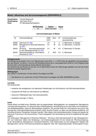 4   MODULE                                                                            4.3   Ergänzungsfachmodule



Modul: eBusiness and Servicemanagement [IN3WWBWL2]

Koordination:    Christof Weinhardt
Studiengang:     Informatik (B.Sc.)
Fach:            EF Betriebswirtschaftslehre

                                     ECTS-Punkte            Zyklus       Dauer
                                          9             Jedes Semester     1


                                         Lehrveranstaltungen im Modul

         Nr.     Lehrveranstaltung                       SWS     Sem.    LP    Lehrveranstaltungs-
                                                         V/Ü/T                 verantwortliche
        26466    eServices (S. 236)                       2/1     S       5    C. Weinhardt, G. Satzger
        26452    Management of Business Networks          2/1     W      4.5   C. Weinhardt, J. Kraemer
                 (S. 281)
        26454    eFinance:     Informationswirtschaft     2/1     W      4.5   C. Weinhardt, R. Riordan
                 für den Wertpapierhandel (S. 223)
        26478    Spezialveranstaltung Informations-          3   W/S     4.5   C. Weinhardt
                 wirtschaft (S. 387)

Erfolgskontrolle
Die Modulprüfung erfolgt in Form von Teilprüfungen (nach §4(2), 1 u. 3 SPO) über die gewählten Lehrveranstaltun-
gen des Moduls, mit denen in Summe die Mindestanforderung an Leistungspunkten erfüllt ist. Die Erfolgskontrolle
wird bei jeder Lehrveranstaltung dieses Moduls beschrieben.
Die Gesamtnote des Moduls wir aus den mit LP gewichteten Noten der Teilprüfungen gebildet und nach der ersten
Nachkommastelle abgeschnitten.
Bedingungen
Nur prüfbar in Kombination mit dem Modul Grundlagen der BWL.

    • Das Modul ist nur zusammen mit dem Pﬂichtmodul Grundlagen der BWL [IN3WWBWL] prüfbar.


Lernziele
Die Studierenden

    • verstehen die strategischen und operativen Gestaltungen von Informationen und Informationsprodukten,

    • analysieren die Rolle von Informationen auf Märkten,
    • evaluieren Fallbeispiele bzgl. Informationsprodukte,
    • erarbeiten Lösungen in Teams.

Inhalt
Dieses Modul vermittelt einen Überblick über die gegenseitigen Abhängigkeiten von strategischem Management
und Informationssystemen. Es wird eine klare Unterscheidung in der Betrachtung von Information als Produktions-
und Wettbewerbsfaktor sowie als Wirtschaftsgut eingeführt. Die zentrale Rolle von Informationen wird durch das
Konzept des Informationslebenszyklus erläutert, deren einzelne Phasen vor allem aus betriebswirtschaftlicher und
mikroökonomischer Perspektive analysiert werden. Über diesen Informationslebenszyklus hinweg wird jeweils der
Stand der Forschung in der ökonomischen Theorie dargestellt. Die Veranstaltung wird durch begleitende Übungen
ergänzt.
Die Vorlesungen “Management of Business Networks”, “eFinance: Informationswirtschaft für den Wertpapierhan-
del” und “eServices” bilden drei Vertiefungs- und Anwendungsbereiche für die Inhalte der Pﬂichtveranstaltung.
In der Veranstaltung “Management of Business Networks” wird insbesondere auf die strategischen Aspekte des
Managements und der Informationsunterstützung abgezielt. Über den englischsprachigen Vorlesungsteil hinaus,



Informatik (B.Sc.)                                                                                           105
Modulhandbuch mit Stand 13.10.2010
 