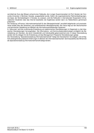 4   MODULE                                                                           4.3   Ergänzungsfachmodule


vermittelt der Kurs das Wissen anhand einer Fallstudie, die in enger Zusammenarbeit mit Prof. Kersten der Con-
cordia University in Montreal, Kanada, ausgearbeitet wurde. Sofern die organisatorischen Rahmenbedingungen,
wie bspw. der Semesterbeginn in Kanada, es zulassen, wird die Fallstudie in internationaler Kooperation mit ka-
nadischen Studenten über das Internet bearbeitet; die Ergebnisse werden dann via Telekonferenz gemeinsam
präsentiert.
Die Vorlesung “eFinance: Informationswirtschaft für den Wertpapierhandel” vermittelt tiefgehende und praxisrele-
vante Inhalte über den börslichen und außerbörslichen Wertpapierhandel. Der Fokus liegt auf der ökonomischen
und technischen Gestaltung von Märkten als informationsverarbeitenden Systemen.
In “eServices” wird die zunehmende Entwicklung von elektronischen Dienstleistungen im Gegensatz zu den klas-
sischen Diensleistungen hervorgehoben. Die Informations- und Kommunikationstechnologie ermöglicht die Be-
reitstellung von Diensten, die durch Interaktivität und Individualität gekennzeichnet sind. In dieser Veranstaltung
werden die Grundlagen für die Entwicklung und das Management IT-basierter Dienstleistungen gelegt.
Die Veranstaltung “Spezialveranstaltung Informationswirtschaft” festigt die theoretischen Grundlagen und ermög-
licht weitergehende praktische Erfahrungen im Bereich der Informationswirtschaft. Seminarpraktika des IM können
als Spezialveranstaltung Informationswirtschaft belegt werden.




Informatik (B.Sc.)                                                                                             106
Modulhandbuch mit Stand 13.10.2010
 