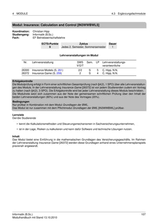 4   MODULE                                                                          4.3      Ergänzungsfachmodule



Modul: Insurance: Calculation and Control [IN3WWBWL5]
Koordination:    Christian Hipp
Studiengang:     Informatik (B.Sc.)
Fach:            EF Betriebswirtschaftslehre

                        ECTS-Punkte                   Zyklus                      Dauer
                             9           Jedes 2. Semester, Sommersemester          1


                                        Lehrveranstaltungen im Modul

         Nr.    Lehrveranstaltung                      SWS     Sem.    LP    Lehrveranstaltungs-
                                                       V/Ü/T                 verantwortliche
        26300   Insurance Models (S. 261)               2/2      S      5    C. Hipp, N.N.
        26372   Insurance Game (S. 259)                  2       S      4    C. Hipp, N.N.

Erfolgskontrolle
Die Modulprüfung erfolgt in Form einer schriftlichen Gesamtprüfung (nach §4(2), 1 SPO) über alle Lehrveranstaltun-
gen des Moduls. In der Lehrveranstaltung Insurance Game [26372] ist von jedem Studierenden zudem ein Vortrag
zu halten (nach §4(2), 3 SPO). Die Erfolgskontrolle wird bei jeder Lehrveranstaltung dieses Moduls beschrieben.
Die Modulnote setzt sich zusammen aus der Note der gemeinsamen schriftlichen Prüfung über den Inhalt der
beiden Lehrveranstaltungen (80%) und aus der Note des Vortrages (20%).
Bedingungen
Nur prüfbar in Kombination mit dem Modul Grundlagen der BWL.
Das Modul ist nur zusammen mit dem Pﬂichtmodul Grundlagen der BWL [IN3WWBWL] prüfbar.

Lernziele
Der/die Studierende

    • kennt die Kalkulationsmethoden und Steuerungsmechanismen in Sachversicherungsunternehmen,
    • ist in der Lage, Risiken zu kalkulieren und kann dafür Software und technische Lösungen nutzen.

Inhalt
Das Modul bietet eine Einführung in die mathematischen Grundlagen des Versicherungsgeschäfts. Im Rahmen
der Lehrveranstaltung Insurance Game [26372] werden diese Grundlagen anhand eines Unternehmensplanspiels
praxisnah angewandt.




Informatik (B.Sc.)                                                                                            107
Modulhandbuch mit Stand 13.10.2010
 