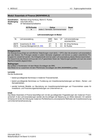 4   MODULE                                                                          4.3   Ergänzungsfachmodule



Modul: Essentials of Finance [IN3WWBWL3]
Koordination:    Marliese Uhrig-Homburg, Martin E. Ruckes
Studiengang:     Informatik (B.Sc.)
Fach:            EF Betriebswirtschaftslehre

                        ECTS-Punkte                   Zyklus                     Dauer
                             9           Jedes 2. Semester, Sommersemester         1


                                        Lehrveranstaltungen im Modul

         Nr.    Lehrveranstaltung                     SWS     Sem.    LP    Lehrveranstaltungs-
                                                      V/Ü/T                 verantwortliche
       26575    Investments (S. 268)                   2/1      S     4.5   M. Uhrig-Homburg
       25216    Financial Management (S. 238)          2/1      S     4.5   M. Ruckes

Erfolgskontrolle
Die Modulprüfung erfolgt von schriftlichen Teilprüfungen (nach §4(2), 1 SPO) über die einzelnen Lehrveranstaltun-
gen des Moduls. Die Prüfungen werden in jedem Semester angeboten und können zu jedem ordentlichen Prü-
fungstermin wiederholt werden. Die Erfolgskontrolle wird bei jeder Lehrveranstaltung dieses Moduls beschrieben.
Die Gesamtnote des Moduls wird aus den mit LP gewichteten Noten der Teilprüfungen gebildet und nach der ersten
Nachkommastelle abgeschnitten.
Bedingungen
Nur prüfbar in Kombination mit dem Modul Grundlagen der BWL.
Das Modul ist nur zusammen mit dem Pﬂichtmodul Grundlagen der BWL [IN3WWBWL] prüfbar.

Lernziele
Der/die Studierende

    • besitzt grundlegende Kenntnisse in moderner Finanzwirtschaft,
    • besitzt grundlegende Kenntnisse zur Fundierung von Investitionsentscheidungen auf Aktien-, Renten- und
      Derivatemärkten,
    • wendet konkrete Modelle zur Beurteilung von Investitionsentscheidungen auf Finanzmärkten sowie für
      Investitions- und Finanzierungsentscheidungen von Unternehmen an.

Inhalt
Das Modul Essentials of Finance beschäftigt sich mit den grundlegenden Fragestellungen der modernen Finanz-
wirtschaft. In den Lehrveranstaltungen werden die Grundfragen der Bewertung von Aktien diskutiert. Ein weiterer
Schwerpunkt ist die Vermittlung der modernen Portfoliotheorie und analytischer Methoden der Investitionsrechnung
und Unternehmensﬁnanzierung.




Informatik (B.Sc.)                                                                                           108
Modulhandbuch mit Stand 13.10.2010
 