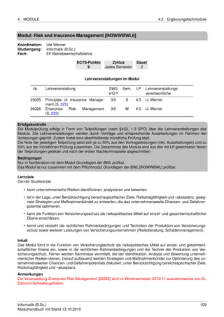 4   MODULE                                                                           4.3   Ergänzungsfachmodule



Modul: Risk and Insurance Management [IN3WWBWL6]

Koordination:    Ute Werner
Studiengang:     Informatik (B.Sc.)
Fach:            EF Betriebswirtschaftslehre

                                     ECTS-Punkte         Zyklus         Dauer
                                          9          Jedes Semester       2


                                         Lehrveranstaltungen im Modul

         Nr.     Lehrveranstaltung                     SWS      Sem.    LP    Lehrveranstaltungs-
                                                       V/Ü/T                  verantwortliche
        25055    Principles of Insurance Manage-        3/0      S      4.5   U. Werner
                 ment (S. 325)
        26326    Enterprise    Risk   Management        3/0      W      4.5   U. Werner
                 (S. 233)

Erfolgskontrolle
Die Modulprüfung erfolgt in Form von Teilprüfungen (nach §4(2), 1-3 SPO) über die Lehrveranstaltungen des
Moduls. Die Lehrveranstaltungen werden durch Vorträge und entsprechende Ausarbeitungen im Rahmen der
Vorlesungen geprüft. Zudem ﬁndet eine abschließende mündliche Prüfung statt.
Die Note der jeweiligen Teilprüfung setzt sich je zu 50% aus den Vortragsleistungen (inkl. Ausarbeitungen) und zu
50% aus der mündlichen Prüfung zusammen. Die Gesamtnote des Moduls wird aus den mit LP gewichteten Noten
der Teilprüfungen gebildet und nach der ersten Nachkommastelle abgeschnitten.
Bedingungen
Nur in Kombination mit dem Modul Grundlagen der BWL prüfbar.
Das Modul ist nur zusammen mit dem Pﬂichtmodul Grundlagen der BWL [IN3WWBWL] prüfbar.

Lernziele
Der/die Studierende

    • kann unternehmerische Risiken identiﬁzieren, analysieren und bewerten.
    • ist in der Lage, unter Berücksichtigung bereichsspeziﬁscher Ziele, Risikotragfähigkeit und –akzeptanz, geeig-
      nete Strategien und Maßnahmenbündel zu entwerfen, die das unternehmensweite Chancen- und Gefahren-
      potential optimieren,

    • kann die Funktion von Versicherungsschutz als risikopolitisches Mittel auf einzel- und gesamtwirtschaftlicher
      Ebene einschätzen,
    • kennt und versteht die rechtlichen Rahmenbedingungen und Techniken der Produktion von Versicherungs-
      schutz sowie weiterer Leistungen von Versicherungsunternehmen (Risikoberatung, Schadenmanagement).

Inhalt
Das Modul führt in die Funktion von Versicherungsschutz als risikopolitisches Mittel auf einzel- und gesamtwirt-
schaftlicher Ebene ein, sowie in die rechtlichen Rahmenbedingungen und die Technik der Produktion von Ver-
sicherungsschutz. Ferner werden Kenntnisse vermittelt, die der Identiﬁkation, Analyse und Bewertung unterneh-
merischer Risiken dienen. Darauf aufbauend werden Strategien und Maßnahmenbündel zur Optimierung des un-
ternehmensweiten Chancen- und Gefahrenpotentials diskutiert, unter Berücksichtigung bereichsspeziﬁscher Ziele,
Risikotragfähigkeit und –akzeptanz.
Anmerkungen
Die Veranstaltung Enterprise Risk Management [26326] wird im Wintersemester 2010/11 ausnahmsweise von Dr.
Edmund Schwake gehalten.




Informatik (B.Sc.)                                                                                             109
Modulhandbuch mit Stand 13.10.2010
 