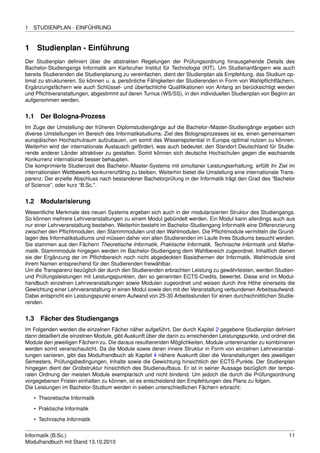 1   STUDIENPLAN - EINFÜHRUNG


1     Studienplan - Einführung
Der Studienplan deﬁniert über die abstrakten Regelungen der Prüfungsordnung hinausgehende Details des
Bachelor-Studiengangs Informatik am Karlsruher Institut für Technologie (KIT). Um Studienanfängern wie auch
bereits Studierenden die Studienplanung zu vereinfachen, dient der Studienplan als Empfehlung, das Studium op-
timal zu strukturieren. So können u. a. persönliche Fähigkeiten der Studierenden in Form von Wahlpﬂichtfächern,
Ergänzungsfächern wie auch Schlüssel- und überfachliche Qualiﬁkationen von Anfang an berücksichtigt werden
und Pﬂichtveranstaltungen, abgestimmt auf deren Turnus (WS/SS), in den individuellen Studienplan von Beginn an
aufgenommen werden.


1.1   Der Bologna-Prozess
Im Zuge der Umstellung der früheren Diplomstudiengänge auf die Bachelor-/Master-Studiengänge ergeben sich
diverse Umstellungen im Bereich des Informatikstudiums. Ziel des Bolognaprozesses ist es, einen gemeinsamen
europäischen Hochschulraum aufzubauen, um somit das Wissenspotential in Europa optimal nutzen zu können.
Weiterhin wird der internationale Austausch gefördert, was auch bedeutet, den Standort Deutschland für Studie-
rende anderer Länder attraktiver zu gestalten. Somit können sich deutsche Hochschulen gegen die wachsende
Konkurrenz international besser behaupten.
Die komprimierte Studienzeit des Bachelor-/Master-Systems mit simultaner Leistungserhaltung, erfüllt ihr Ziel im
internationalen Wettbewerb konkurrenzfähig zu bleiben. Weiterhin bietet die Umstellung eine internationale Trans-
parenz. Der erzielte Abschluss nach bestandener Bachelorprüfung in der Informatik trägt den Grad des “Bachelor
of Science”, oder kurz “B.Sc.".


1.2   Modularisierung
Wesentliche Merkmale des neuen Systems ergeben sich auch in der modularisierten Struktur des Studiengangs.
So können mehrere Lehrveranstaltungen zu einem Modul gebündelt werden. Ein Modul kann allerdings auch aus
nur einer Lehrveranstaltung bestehen. Weiterhin besteht im Bachelor-Studiengang Informatik eine Differenzierung
zwischen den Pﬂichtmodulen, den Stammmodulen und den Wahlmodulen. Die Pﬂichtmodule vermitteln die Grund-
lagen des Informatikstudiums und müssen daher von allen Studierenden im Laufe ihres Studiums besucht werden.
Sie stammen aus den Fächern Theoretische Informatik, Praktische Informatik, Technische Informatik und Mathe-
matik. Stammmodule hingegen werden im Bachelor-Studiengang dem Wahlbereich zugeordnet. Inhaltlich dienen
sie der Ergänzung der im Pﬂichtbereich noch nicht abgedeckten Basisthemen der Informatik. Wahlmodule sind
ihrem Namen entsprechend für den Studierenden freiwählbar.
Um die Transparenz bezüglich der durch den Studierenden erbrachten Leistung zu gewährleisten, werden Studien-
und Prüfungsleistungen mit Leistungspunkten, den so genannten ECTS-Credits, bewertet. Diese sind im Modul-
handbuch einzelnen Lehrveranstaltungen sowie Modulen zugeordnet und weisen durch ihre Höhe einerseits die
Gewichtung einer Lehrveranstaltung in einen Modul sowie den mit der Veranstaltung verbundenen Arbeitsaufwand.
Dabei entspricht ein Leistungspunkt einem Aufwand von 25-30 Arbeitsstunden für einen durchschnittlichen Studie-
renden.


1.3   Fächer des Studiengangs
Im Folgenden werden die einzelnen Fächer näher aufgeführt. Der durch Kapitel 2 gegebene Studienplan deﬁniert
dann detailliert die einzelnen Module, gibt Auskunft über die darin zu erreichenden Leistungspunkte, und ordnet die
Module den jeweiligen Fächern zu. Die daraus resultierenden Möglichkeiten, Module untereinander zu kombinieren
werden somit veranschaulicht. Da die Module sowie deren innere Struktur in Form von einzelnen Lehrveranstal-
tungen variieren, gibt das Modulhandbuch ab Kapitel 4 nähere Auskunft über die Veranstaltungen des jeweiligen
Semesters, Prüfungsbedingungen, Inhalte sowie die Gewichtung hinsichtlich der ECTS-Punkte. Der Studienplan
hingegen dient der Grobstruktur hinsichtlich des Studienaufbaus. Er ist in seiner Aussage bezüglich der tempo-
ralen Ordnung der meisten Module exemplarisch und nicht bindend. Um jedoch die durch die Prüfungsordnung
vorgegebenen Fristen einhalten zu können, ist es entscheidend den Empfehlungen des Plans zu folgen.
Die Leistungen im Bachelor-Studium werden in sieben unterschiedlichen Fächern erbracht:
    • Theoretische Informatik
    • Praktische Informatik
    • Technische Informatik


Informatik (B.Sc.)                                                                                              11
Modulhandbuch mit Stand 13.10.2010
 