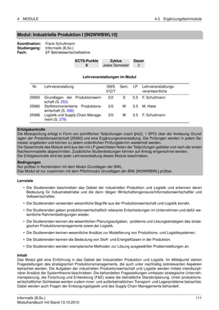 4   MODULE                                                                          4.3   Ergänzungsfachmodule



Modul: Industrielle Produktion I [IN3WWBWL10]
Koordination:    Frank Schultmann
Studiengang:     Informatik (B.Sc.)
Fach:            EF Betriebswirtschaftslehre

                                    ECTS-Punkte          Zyklus        Dauer
                                         9           Jedes Semester      2


                                        Lehrveranstaltungen im Modul

         Nr.    Lehrveranstaltung                     SWS      Sem.    LP    Lehrveranstaltungs-
                                                      V/Ü/T                  verantwortliche
       25950    Grundlagen der Produktionswirt-         2/2      S     5.5   F. Schultmann
                schaft (S. 252)
       25960    Stoffstromorientierte Produktions-      2/0     W      3.5   M. Hiete
                wirtschaft (S. 399)
       25996    Logistik und Supply Chain Manage-       2/0     W      3.5   F. Schultmann
                ment (S. 279)

Erfolgskontrolle
Die Modulprüfung erfolgt in Form von schriftlichen Teilprüfungen (nach §4(2), 1 SPO) über die Vorlesung Grund-
lagen der Produktionswirtschaft [25950] und eine Ergänzungsveranstaltung. Die Prüfungen werden in jedem Se-
mester angeboten und können zu jedem ordentlichen Prüfungstermin wiederholt werden.
Die Gesamtnote des Moduls wird aus den mit LP gewichteten Noten der Teilprüfungen gebildet und nach der ersten
Nachkommastelle abgeschnitten. Zusätzliche Studienleistungen können auf Antrag eingerechnet werden.
Die Erfolgskontrolle wird bei jeder Lehrveranstaltung dieses Moduls beschrieben.
Bedingungen
Nur prüfbar in Kombination mit dem Modul Grundlagen der BWL.
Das Modul ist nur zusammen mit dem Pﬂichtmodul Grundlagen der BWL [IN3WWBWL] prüfbar.

Lernziele
    • Die Studierenden beschreiben das Gebiet der industriellen Produktion und Logistik und erkennen deren
      Bedeutung für Industriebetriebe und die darin tätigen Wirtschaftsingenieure/Informationswirtschaftler und
      Volkswirtschaftler.
    • Die Studierenden verwenden wesentliche Begriffe aus der Produktionswirtschaft und Logistik korrekt.
    • Die Studierenden geben produktionswirtschaftlich relevante Entscheidungen im Unternehmen und dafür we-
      sentliche Rahmenbedingungen wieder.
    • Die Studierenden kennen die wesentlichen Planungsaufgaben, -probleme und Lösungsstrategien des strate-
      gischen Produktionsmanagements sowie der Logistik.
    • Die Studierenden kennen wesentliche Ansätze zur Modellierung von Produktions- und Logistiksystemen.
    • Die Studierenden kennen die Bedeutung von Stoff- und Energieﬂüssen in der Produktion.
    • Die Studierenden wenden exemplarische Methoden zur Lösung ausgewählter Problemstellungen an.

Inhalt
Das Modul gibt eine Einführung in das Gebiet der Industriellen Produktion und Logistik. Im Mittelpunkt stehen
Fragestellungen des strategischen Produktionsmanagements, die auch unter nachhaltig zeitrelevanten Aspekten
betrachtet werden. Die Aufgaben der industriellen Produktionswirtschaft und Logistik werden mittels interdiszipli-
närer Ansätze der Systemtheorie beschrieben. Die behandelten Fragestellungen umfassen strategische Unterneh-
mensplanung, die Forschung und Entwicklung (F&E) sowie die betriebliche Standortplanung. Unter produktions-
wirtschaftlicher Sichtweise werden zudem inner- und außerbetrieblichen Transport- und Lagerprobleme betrachtet.
Dabei werden auch Fragen der Entsorgungslogistik und des Supply Chain Managements behandelt.


Informatik (B.Sc.)                                                                                            111
Modulhandbuch mit Stand 13.10.2010
 
