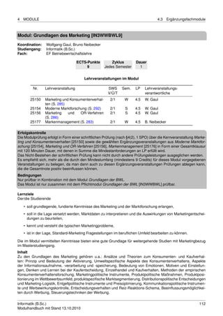 4   MODULE                                                                          4.3     Ergänzungsfachmodule



Modul: Grundlagen des Marketing [IN3WWBWL9]

Koordination:    Wolfgang Gaul, Bruno Neibecker
Studiengang:     Informatik (B.Sc.)
Fach:            EF Betriebswirtschaftslehre

                                    ECTS-Punkte         Zyklus         Dauer
                                         9          Jedes Semester       1


                                        Lehrveranstaltungen im Modul

         Nr.    Lehrveranstaltung                     SWS      Sem.    LP    Lehrveranstaltungs-
                                                      V/Ü/T                  verantwortliche
       25150    Marketing und Konsumentenverhal-        2/1     W      4.5   W. Gaul
                ten (S. 285)
       25154    Moderne Marktforschung (S. 292)         2/1      S     4.5   W. Gaul
       25156    Marketing    und   OR-Verfahren         2/1      S     4.5   W. Gaul
                (S. 286)
       25177    Markenmanagement (S. 283)               2/1     W      4.5   B. Neibecker

Erfolgskontrolle
Die Modulprüfung erfolgt in Form einer schriftlichen Prüfung (nach §4(2), 1 SPO) über die Kernveranstaltung Marke-
ting und Konsumentenverhalten [25150] sowie die gewählten Ergänzungsveranstaltungen aus Moderne Marktfor-
schung [25154], Marketing und OR-Verfahren [25156], Markenmanagement [25176] in Form einer Gesamtklausur
mit 120 Minuten Dauer, mit denen in Summe die Mindestanforderungen an LP erfüllt wird.
Das Nicht-Bestehen der schriftlichen Prüfung kann nicht durch andere Prüfungsleistungen ausgeglichen werden.
Es empﬁehlt sich, mehr als die durch den Mindestumfang (mindestens 9 Credits) für dieses Modul vorgegebenen
Veranstaltungen zu belegen, da man dann auch zu diesen Ergänzungsveranstaltungen Prüfungen ablegen kann,
die die Gesamtnote positiv beeinﬂussen können.
Bedingungen
Nur prüfbar in Kombination mit dem Modul Grundlagen der BWL.
Das Modul ist nur zusammen mit dem Pﬂichtmodul Grundlagen der BWL [IN3WWBWL] prüfbar.

Lernziele
Der/die Studierende

    • soll grundlegende, fundierte Kenntnisse des Marketing und der Marktforschung erlangen,
    • soll in die Lage versetzt werden, Marktdaten zu interpretieren und die Auswirkungen von Marketingentschei-
      dungen zu beurteilen,
    • kennt und versteht die typischen Marketingprobleme,
    • ist in der Lage, Standard-Marketing Fragestellungen im beruﬂichen Umfeld bearbeiten zu können.

Die im Modul vermittelten Kenntnisse bieten eine gute Grundlage für weitergehende Studien mit Marketingbezug
im Masterstudiengang.
Inhalt
Zu den Grundlagen des Marketing gehören u.a.: Ansätze und Theorien zum Konsumenten- und Kaufverhal-
ten: Prinzip und Bedeutung der Aktivierung, Umweltspeziﬁsche Aspekte des Konsumentenverhaltens, Aspekte
der Informationsaufnahme, -verarbeitung und -speicherung, Bedeutung von Emotionen, Motiven und Einstellun-
gen, Denken und Lernen bei der Kaufentscheidung, Einzelhandel und Kaufverhalten, Methoden der empirischen
Konsumentenverhaltensforschung, Marketingpolitische Instrumente, Produktpolitische Maßnahmen, Produktposi-
tionierung im Wettbewerbsumfeld, produktspeziﬁsche Marktsegmentierung, Distributionspolitische Entscheidungen
und Marketing-Logistik, Entgeltpolitische Instrumente und Preisoptimierung, Kommunikationspolitische Instrumen-
te und Werbewirkungskontrolle, Entscheidungsverhalten und Reiz-Reaktions-Schema, Beeinﬂussungsmöglichkei-
ten durch Werbung, Steuerungstechniken der Werbung.


Informatik (B.Sc.)                                                                                            112
Modulhandbuch mit Stand 13.10.2010
 