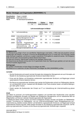 4   MODULE                                                                          4.3    Ergänzungsfachmodule



Modul: Strategie und Organisation [IN3WWBWL11]

Koordination:    Hagen Lindstädt
Studiengang:     Informatik (B.Sc.)
Fach:            EF Betriebswirtschaftslehre

                                    ECTS-Punkte          Zyklus        Dauer
                                         9           Jedes Semester      2


                                        Lehrveranstaltungen im Modul

         Nr.    Lehrveranstaltung                     SWS      Sem.   LP    Lehrveranstaltungs-
                                                      V/Ü/T                 verantwortliche
        25900   Unternehmensführung und Strate-         2/0     S      4    H. Lindstädt
                gisches Management (S. 407)
        25902   Organisationsmanagement                 2/0     W      4    H. Lindstädt
                (S. 309)
        25907   Spezielle   Fragestellungen   der       1/0    W/S     2    H. Lindstädt
                Unternehmensführung:        Unter-
                nehmensführung und IT aus
                Managementperspektive (S. 388)

Erfolgskontrolle
Die Modulprüfung erfolgt in Form von schriftlichen Teilprüfungen (nach §4(2), 1 SPO) über die einzelnen Lehrver-
anstaltungen des Moduls, mit denen in Summe die Mindestabforderung an LP erfüllt wird. Die Prüfungen werden
jedes Semester angeboten und können zu jedem ordentlichen Prüfungstermin wiederholt werden. Die Erfolgskon-
trolle wird bei jeder Lehrveranstaltung dieses Moduls beschrieben.
Die Note der einzelnen Teilprüfungen entspricht der jeweiligen Klausurnote.
Die Gesamtnote des Moduls wird aus den mit LP gewichteten Noten der Teilprüfungen gebildet und nach der ersten
Nachkommastelle abgeschnitten.
Bedingungen
Nur prüfbar in Kombination mit dem Modul Grundlagen der BWL.
Das Modul ist nur zusammen mit dem Pﬂichtmodul Grundlagen der BWL [IN3WWBWL] prüfbar.

Lernziele
    • Der/die Studierende wird sowohl zentrale Konzepte des strategischen Managements als auch Konzepte und
      Modelle für die Gestaltung organisationaler Strukturen beschreiben können.
    • Er/sie wird die Stärken und Schwächen existierender organisationaler Strukturen und Regelungen anhand
      systematischer Kriterien bewerten können.
    • Die Steuerung organisationaler Veränderungen werden die Studierenden anhand von Fallbeispielen diskutie-
      ren und überprüfen können, inwieweit sich die Modelle in der Praxis einsetzen lassen und welche Bedingun-
      gen dafür gelten müssen.
    • Zudem werden die Studierenden den Einsatz von IT zur Unterstützung der Unternehmesführung planen
      können.

Inhalt
Das Modul ist praxisnah und handlungsorientiert aufgebaut und vermittelt dem Studierenden einen aktuellen
Überblick grundlegender Konzepte und Modelle des strategischen Managements und ein realistisches Bild von
Möglichkeiten und Grenzen rationaler Gestaltungsansätze der Organisation.
Im Mittelpunkt stehen erstens interne und externe strategische Analyse, Konzept und Quellen von Wettbewerbs-
vorteilen, Formulierung von Wettbewerbs- und von Unternehmensstrategien sowie Strategiebewertung und -
implementierung. Zweitens werden Stärken und Schwächen organisationaler Strukturen und Regelungen anhand
systematischer Kriterien beurteilt. Dabei werden Konzepte für die Gestaltung organisationaler Strukturen, die Re-
gulierung organisationaler Prozesse und die Steuerung organisationaler Veränderungen vorgestellt.


Informatik (B.Sc.)                                                                                           114
Modulhandbuch mit Stand 13.10.2010
 