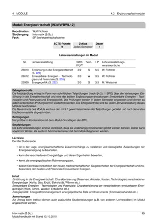 4   MODULE                                                                          4.3     Ergänzungsfachmodule



Modul: Energiewirtschaft [IN3WWBWL12]

Koordination:    Wolf Fichtner
Studiengang:     Informatik (B.Sc.)
Fach:            EF Betriebswirtschaftslehre

                                    ECTS-Punkte           Zyklus       Dauer
                                         9            Jedes Semester     1


                                        Lehrveranstaltungen im Modul

         Nr.    Lehrveranstaltung                      SWS     Sem.    LP    Lehrveranstaltungs-
                                                       V/Ü/T                 verantwortliche
       26010    Einführung in die Energiewirtschaft     2/2     S      5.5   W. Fichtner
                (S. 227)
       26012    Erneuerbare Energien - Technolo-        2/0     W      3.5   W. Fichtner
                gien und Potenziale (S. 235)
       25959    Energiepolitik (S. 232)                 2/0     S      3.5   M. Wietschel

Erfolgskontrolle
Die Modulprüfung erfolgt in Form von schriftlichen Teilprüfungen (nach §4(2), 1 SPO) über die Vorlesungen Ein-
führung in die Energiewirtschaft und eine der beiden Ergänzungsveranstaltungen Erneuerbare Energien - Tech-
nologien und Potenziale und Energiepolitik. Die Prüfungen werden in jedem Semester angeboten und können zu
jedem ordentlichen Prüfungstermin wiederholt werden. Die Erfolgskontrolle wird bei jeder Lehrveranstaltung dieses
Moduls beschrieben.
Die Gesamtnote des Moduls wird aus den mit LP gewichteten Noten der Teilprüfungen gebildet und nach der ersten
Nachkommastelle abgeschnitten.
Bedingungen
Nur prüfbar in Kombination mit dem Modul Grundlagen der BWL.
Empfehlungen
Die Lehrveranstaltungen sind so konzipiert, dass sie unabhängig voneinander gehört werden können. Daher kann
sowohl im Winter- als auch im Sommersemester mit dem Modul begonnen werden.

Lernziele
Der/die Studierende

    • ist in der Lage, energiewirtschaftliche Zusammenhänge zu verstehen und ökologische Auswirkungen der
      Energieversorgung zu beurteilen,
    • kann die verschiedenen Energieträger und deren Eigenheiten bewerten,
    • kennt die energiepolitischen Rahmenvorgaben,

    • besitzt Kenntisse hinsichtlich der neuen marktwirtschaftlichen Gegebenheiten der Energiewirtschaft und ins-
      besondere der Kosten und Potenziale Erneuerbarer Energien.

Inhalt
Einführung in die Energiewirtschaft: Charakterisierung (Reserven, Anbieter, Kosten, Technologien) verschiedener
Energieträger (Kohle, Gas, Erdöl, Elektrizität, Wärme etc.)
Erneuerbare Energien - Technologien und Potenziale: Charakterisierung der verschiedenen erneuerbaren Ener-
gieträger (Wind, Sonne, Wasser, Erdwärme etc.)
Energiepolitik : Energiestrommanagement, energiepolitische Ziele und Instrumente (Emmissionshandel etc.)
Anmerkungen
Auf Antrag beim Institut können auch zusätzliche Studienleistungen (z.B. von anderen Universitäten) im Modul
angerechnet werden.


Informatik (B.Sc.)                                                                                           115
Modulhandbuch mit Stand 13.10.2010
 