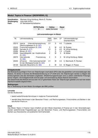 4   MODULE                                                                           4.3   Ergänzungsfachmodule



Modul: Topics in Finance I [IN3WWBWL13]
Koordination:    Marliese Uhrig-Homburg, Martin E. Ruckes
Studiengang:     Informatik (B.Sc.)
Fach:            EF Betriebswirtschaftslehre

                                    ECTS-Punkte            Zyklus       Dauer
                                         9             Jedes Semester     1


                                        Lehrveranstaltungen im Modul

         Nr.    Lehrveranstaltung                       SWS     Sem.    LP    Lehrveranstaltungs-
                                                        V/Ü/T                 verantwortliche
       25210    Interne    Unternehmensrechnung          2/1     S      4.5   T. Lüdecke
                (Rechnungswesen II) (S. 267)
       25232    Finanzintermediation (S. 239)             3      W      4.5   M. Ruckes
       26550    Derivate (S. 217)                        2/1     S      4.5   M. Uhrig-Homburg
       25296    Börsen (S. 207)                           1      S      1.5   J. Franke
       25299    Geschäftspolitik der Kreditinstitute      2      W       3    W. Müller
                (S. 245)
       26570    Internationale         Finanzierung       2      S      3     M. Uhrig-Homburg, Walter
                (S. 266)
       26454    eFinance:     Informationswirtschaft     2/1     W      4.5   C. Weinhardt, R. Riordan
                für den Wertpapierhandel (S. 223)
       26129    Spezielle Steuerlehre (S. 389)            3      W      4,5   B. Wigger, A. Presse

Erfolgskontrolle
Die Modulprüfung erfolgt in Form von Teilprüfungen (nach §4(2) SPO) über die gewählten Lehrveranstaltungen des
Moduls, mit denen in Summe die Mindestanforderung an LP erfüllt wird. Die Teilprüfungen werden zu Beginn der
vorlesungsfreien Zeit des Semesters angeboten. Wiederholungsprüfungen sind zu jedem ordentlichen Prüfungs-
termin möglich. Die Erfolgskontrolle wird bei jeder Lehrveranstaltung dieses Moduls beschrieben.
Die Gesamtnote des Moduls wird aus den mit LP gewichteten Noten der Teilprüfungen gebildet und nach der ersten
Nachkommastelle abgeschnitten.
Bedingungen
Nur in Verbindung mit dem Modul Grundlagen der BWL prüfbar.

Lernziele
Der/die Studierende

    • besitzt weiterführende Kenntnisse in moderner Finanzwirtschaft
    • wendet diese Kenntnisse in den Bereichen Finanz- und Rechnungswesen, Finanzmärkte und Banken in der
      beruﬂichen Praxis an.

Inhalt
Das Modul Topics in Finance I baut inhaltlich auf dem Modul Essentials of Finance auf. In den Veranstaltungen
werden weiterführende Fragestellungen aus den Bereichen Finanz- und Rechnungswesen, Finanzmärkte und
Banken aus theoretischer und praktischer Sicht behandelt.




Informatik (B.Sc.)                                                                                         116
Modulhandbuch mit Stand 13.10.2010
 