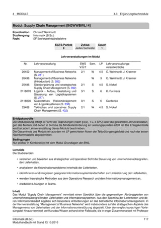 4   MODULE                                                                              4.3    Ergänzungsfachmodule



Modul: Supply Chain Management [IN3WWBWL14]

Koordination:    Christof Weinhardt
Studiengang:     Informatik (B.Sc.)
Fach:            EF Betriebswirtschaftslehre

                                   ECTS-Punkte          Zyklus            Dauer
                                        9           Jedes Semester          1


                                        Lehrveranstaltungen im Modul

         Nr.       Lehrveranstaltung                    SWS     Sem.      LP      Lehrveranstaltungs-
                                                        V/Ü/T                     verantwortliche
       26452       Management of Business Networks       2/1      W       4.5     C. Weinhardt, J. Kraemer
                   (S. 281)
       26496       Management of Business Networks                W        3      C. Weinhardt, J. Kraemer
                   (Introduction) (S. 282)
       25486       Standortplanung und strategisches     2/1      S       4.5     S. Nickel
                   Supply Chain Management (S. 392)
      2118078      Logistik - Aufbau, Gestaltung und     3/1      S        6      K. Furmans
                   Steuerung von Logistiksystemen
                   (S. 277)
      2118090      Quantitatives Risikomanagement        3/1      S        6      Cardeneo
                   von Logistiksystemen (S. 338)
       25488       Taktisches und operatives Supply      2/1      W       4.5     S. Nickel
                   Chain Management (S. 402)

Erfolgskontrolle
Die Modulprüfung erfolgt in Form von Teilprüfungen (nach §4(2), 1 u. 3 SPO) über die gewählten Lehrveranstaltun-
gen des Moduls, mit denen in Summe die Mindestanforderung an Leistungspunkten erfüllt ist. Die Erfolgskontrolle
wird bei jeder Lehrveranstaltung dieses Moduls beschrieben.
Die Gesamtnote des Moduls wir aus den mit LP gewichteten Noten der Teilprüfungen gebildet und nach der ersten
Nachkommastelle abgeschnitten.
Bedingungen
Nur prüfbar in Kombination mit dem Modul Grundlagen der BWL.

Lernziele
Die Studierenden

    • verstehen und bewerten aus strategischer und operativer Sicht die Steuerung von unternehmensübergreifen-
      den Lieferketten,
    • analysieren die Koordinationsprobleme innerhalb der Lieferketten,

    • identiﬁzieren und integrieren geeignete Informationssystemlandschaften zur Unterstützung der Lieferketten,
    • wenden theoretische Methoden aus dem Operations Research und dem Informationsmanagement an,
    • erarbeiten Lösungen in Teams.

Inhalt
Das Modul “Supply Chain Management” vermittelt einen Überblick über die gegenseitigen Abhängigkeiten von
unternehmensübergreifenden Lieferketten und Informationssystemen. Aus den Speziﬁka der Lieferketten und de-
ren Informationsbedarf ergeben sich besondere Anforderungen an das betriebliche Informationsmanagement. In
der Kernveranstaltung “Management of Business Networks” wird insbesondere auf die strategischen Aspekte des
Managements von Lieferketten und der Informationsunterstützung abgezielt. Über den englischsprachigen Vorle-
sungsteil hinaus vermittelt der Kurs das Wissen anhand einer Fallstudie, die in enger Zusammenarbeit mit Professor


Informatik (B.Sc.)                                                                                             117
Modulhandbuch mit Stand 13.10.2010
 