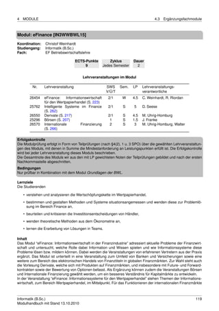 4   MODULE                                                                            4.3   Ergänzungsfachmodule



Modul: eFinance [IN3WWBWL15]
Koordination:    Christof Weinhardt
Studiengang:     Informatik (B.Sc.)
Fach:            EF Betriebswirtschaftslehre

                                     ECTS-Punkte            Zyklus       Dauer
                                          9             Jedes Semester     2


                                         Lehrveranstaltungen im Modul

         Nr.     Lehrveranstaltung                       SWS     Sem.    LP    Lehrveranstaltungs-
                                                         V/Ü/T                 verantwortliche
        26454    eFinance:     Informationswirtschaft     2/1     W      4.5   C. Weinhardt, R. Riordan
                 für den Wertpapierhandel (S. 223)
        25762    Intelligente Systeme im Finance          2/1     S      5     D. Seese
                 (S. 262)
        26550    Derivate (S. 217)                        2/1     S      4.5   M. Uhrig-Homburg
        25296    Börsen (S. 207)                           1      S      1.5   J. Franke
        26570    Internationale         Finanzierung       2      S       3    M. Uhrig-Homburg, Walter
                 (S. 266)

Erfolgskontrolle
Die Modulprüfung erfolgt in Form von Teilprüfungen (nach §4(2), 1 u. 3 SPO) über die gewählten Lehrveranstaltun-
gen des Moduls, mit denen in Summe die Mindestanforderung an Leistungspunkten erfüllt ist. Die Erfolgskontrolle
wird bei jeder Lehrveranstaltung dieses Moduls beschrieben.
Die Gesamtnote des Moduls wir aus den mit LP gewichteten Noten der Teilprüfungen gebildet und nach der ersten
Nachkommastelle abgeschnitten.
Bedingungen
Nur prüfbar in Kombination mit dem Modul Grundlagen der BWL.

Lernziele
Die Studierenden

    • verstehen und analysieren die Wertschöpfungskette im Wertpapierhandel,
    • bestimmen und gestalten Methoden und Systeme situationsangemessen und wenden diese zur Problemlö-
      sung im Bereich Finance an,
    • beurteilen und kritisieren die Investitionsentscheidungen von Händler,

    • wenden theoretische Methoden aus dem Ökonometrie an,
    • lernen die Erarbeitung von Lösungen in Teams.

Inhalt
Das Modul “eFinance: Informationswirtschaft in der Finanzindustrie” adressiert aktuelle Probleme der Finanzwirt-
schaft und untersucht, welche Rolle dabei Information und Wissen spielen und wie Informationssysteme diese
Probleme lösen bzw. mildern können. Dabei werden die Veranstaltungen von erfahrenen Vertretern aus der Praxis
ergänzt. Das Modul ist unterteilt in eine Veranstaltung zum Umfeld von Banken und Versicherungen sowie eine
weitere zum Bereich des elektronischen Handels von Finanztiteln in globalen Finanzmärkten. Zur Wahl steht auch
die Vorlesung Derivate, welche sich mit Produkten auf Finanzmärkten, und insbesondere mit Future- und Forward-
kontrakten sowie der Bewertung von Optionen befasst. Als Ergänzung können zudem die Veranstaltungen Börsen
und Internationale Finanzierung gewählt werden, um ein besseres Verständnis für Kapitalmärkte zu entwickeln.
In der Veranstaltung “eFinance: Informationssysteme für den Wertpapierhandel” stehen Themen der Informations-
wirtschaft, zum Bereich Wertpapierhandel, im Mittelpunkt. Für das Funktionieren der internationalen Finanzmärkte



Informatik (B.Sc.)                                                                                          119
Modulhandbuch mit Stand 13.10.2010
 