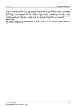 4   MODULE                                                                      4.3   Ergänzungsfachmodule


spielt der efﬁziente Informationsﬂuss eine ebenso entscheidende Rolle wie die regulatorischen Rahmenbedin-
gungen. In diesem Kontext werden die Rolle und das Funktionieren von (elektronischen) Börsen, Online-Brokern
und anderen Finanzintermediären und ihrer Plattformen näher vorgestellt. Dabei werden nicht nur IT-Konzepte
deutscher Finanzintermediäre, sondern auch internationale Systemansätze verglichen. Die Vorlesung wird durch
Praxisbeiträge (und ggf. Exkursionen) aus dem Hause der Deutschen und der Stuttgarter Börse ergänzt.
Anmerkungen
Das aktuelle Angebot an Seminaren passend zu diesem Modul ist auf der folgenden Webseite aufgelistet:
http://www.iism.kit.edu/im/lehre




Informatik (B.Sc.)                                                                                      120
Modulhandbuch mit Stand 13.10.2010
 