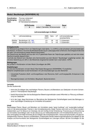 4   MODULE                                                                            4.3   Ergänzungsfachmodule



Modul: Bauökologie [IN3WWBWL16]

Koordination:    Thomas Lützkendorf
Studiengang:     Informatik (B.Sc.)
Fach:            EF Betriebswirtschaftslehre

                          ECTS-Punkte                   Zyklus                     Dauer
                               9            Jedes 2. Semester, Wintersemester        2


                                         Lehrveranstaltungen im Modul

         Nr.      Lehrveranstaltung                     SWS      Sem.    LP    Lehrveranstaltungs-
                                                        V/Ü/T                  verantwortliche
       26404w     Bauökologie I (S. 196)                  2/1     W      4,5   T. Lützkendorf
        26404     Bauökologie II (S. 197)                 2/1     S      4,5   T. Lützkendorf

Erfolgskontrolle
Die Modulprüfung erfolgt in Form von Teilprüfungen (nach §4(2), 1 o. 2 SPO) zu den einzelnen Lehrveranstaltungen
des Moduls, mit denen in Summe die Mindestanforderung an Leistungspunkten erfüllt wird. Die Erfolgskontrolle wird
bei jeder Lehrveranstaltung dieses Moduls beschrieben.
Die Gesamtnote des Moduls wird aus den mit LP gewichtete Noten der Teilprüfungen gebildet und nach der ersten
Nachkommastelle abgeschnitten.
Innerhalb des Moduls kann fakultativ eine Seminararbeit aus dem Bereich “Bauökologie” angefertigt werden, die
mit einer Gewichtung von 20% in die Modulnote eingerechnet werden kann (nach §4(2), 3 SPO).
Bedingungen
Nur prüfbar in Kombination mit dem Modul Grundlagen der BWL.
Empfehlungen
Es wird eine Kombination mit dem Modul Real Estate Management [IN3WWBWL17] empfohlen.
Weiterhin empfehlenswert ist die Kombination mit Lehrveranstaltungen aus den Bereichen

    • Industrielle Produktion (Stoff- und Energieﬂüsse in der Ökonomie, Stoff- und Energiepolitik, Emissionen in die
      Umwelt)
    • Bauingenieurwesen und Architektur (Bauphysik, Baukonstruktion)


Lernziele
Der/die Studierende

    • kennt die Grundlagen des nachhaltigen Planens, Bauens und Betreibens von Gebäuden mit einem Schwer-
      punkt im Themenbereich Bauökologie
    • besitzt Kenntnisse über die bauökologischen Bewertungsmethoden sowie Hilfsmittel zur Planung und Bewer-
      tung von Gebäuden
    • ist in der Lage, diese Kenntnisse zur Beurteilung der ökologischen Vorteilhaftigkeit sowie des Beitrages zu
      einer nachhaltigen Entwicklung von Immobilien einzusetzen.

Inhalt
Nachhaltiges Planen, Bauen und Betreiben von Immobilien sowie “green buildings” und “sustainable buildings”
sind z.Z. die beherrschenden Themen in der Immobilienbranche. Diese Themen sind nicht nur für Planer sondern
insbesondere auch für Akteure von Interesse, die sich künftig mit der Entwicklung, Finanzierung und Versicherung
von Immobilien beschäftigen oder mit der Steuerung von Gebäudebeständen und Immobilienfonds betraut sind.
Das Lehrangebot vermittelt einerseits die Grundlagen des energiesparenden, ressourcenschonenden und gesund-
heitsgerechten Planens, Bauens und Betreibens. Andererseits werden bewertungsmethodische Grundlagen für die
Analyse und Kommunikation der ökologischen Vorteilhaftigkeit von Lösungen erörtert. Mit den Grundlagen für die


Informatik (B.Sc.)                                                                                              123
Modulhandbuch mit Stand 13.10.2010
 