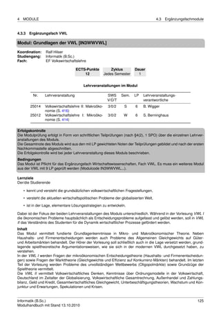 4   MODULE                                                                              4.3   Ergänzungsfachmodule


4.3.3 Ergänzungsfach VWL

Modul: Grundlagen der VWL [IN3WWVWL]

Koordination:    Ralf Hilser
Studiengang:     Informatik (B.Sc.)
Fach:            EF Volkswirtschaftslehre

                                     ECTS-Punkte           Zyklus        Dauer
                                         12            Jedes Semester      1


                                         Lehrveranstaltungen im Modul

          Nr.    Lehrveranstaltung                      SWS      Sem.    LP   Lehrveranstaltungs-
                                                        V/Ü/T                 verantwortliche
        25014    Volkswirtschaftslehre II: Makroöko-     3/0/2     S      6   B. Wigger
                 nomie (S. 416)
        25012    Volkswirtschaftslehre I: Mikroöko-      3/0/2    W       6   S. Berninghaus
                 nomie (S. 414)

Erfolgskontrolle
Die Modulprüfung erfolgt in Form von schriftlichen Teilprüfungen (nach §4(2), 1 SPO) über die einzelnen Lehrver-
anstaltungen des Moduls.
Die Gesamtnote des Moduls wird aus den mit LP gewichteten Noten der Teilprüfungen gebildet und nach der ersten
Nachkommastelle abgeschnitten.
Die Erfolgskontrolle wird bei jeder Lehrveranstaltung dieses Moduls beschrieben.
Bedingungen
Das Modul ist Pﬂicht für das Ergänzungsfach Wirtschaftswissenschaften, Fach VWL. Es muss ein weiteres Modul
aus der VWL mit 9 LP geprüft werden (Modulcode IN3WWVWL...).

Lernziele
Der/die Studierende

    • kennt und versteht die grundsätzlichen volkswirtschaftlichen Fragestellungen,
    • versteht die aktuellen wirtschaftspolitischen Probleme der globalisierten Welt,
    • ist in der Lage, elementare Lösungsstrategien zu entwickeln.

Dabei ist der Fokus der beiden Lehrveranstaltungen des Moduls unterschiedlich. Während in der Vorlesung VWL I
die ökonomischen Probleme hauptsächlich als Entscheidungsprobleme aufgefasst und gelöst werden, soll in VWL
II das Verständnis des Studenten für die Dynamik wirtschaftlicher Prozesse gefördert werden.
Inhalt
Das Modul vermittelt fundierte Grundlagenkenntnisse in Mikro- und Makroökonomischer Theorie. Neben
Haushalts- und Firmenentscheidungen werden auch Probleme des Allgemeinen Gleichgewichts auf Güter-
und Arbeitsmärkten behandelt. Der Hörer der Vorlesung soll schließlich auch in die Lage versetzt werden, grund-
legende spieltheoretische Argumentationsweisen, wie sie sich in der modernen VWL durchgesetzt haben, zu
verstehen.
In der VWL I werden Fragen der mikroökonomischen Entscheidungstheorie (Haushalts- und Firmenentscheidun-
gen) sowie Fragen der Markttheorie (Gleichgewichte und Efﬁzienz auf Konkurrenz-Märkten) behandelt. Im letzten
Teil der Vorlesung werden Probleme des unvollständigen Wettbewerbs (Oligopolmärkte) sowie Grundzüge der
Spieltheorie vermittelt.
Die VWL II vermittelt Volkswirtschaftliches Denken, Kenntnisse über Ordnungsmodelle in der Volkswirtschaft,
Deutschland im Zeitalter der Globalisierung, Volkswirtschaftliche Gesamtrechnung, Außenhandel und Zahlungs-
bilanz, Geld und Kredit, Gesamtwirtschaftliches Gleichgewicht, Unterbeschäftigungstheorien, Wachstum und Kon-
junktur und Erwartungen, Spekulationen und Krisen.


Informatik (B.Sc.)                                                                                            125
Modulhandbuch mit Stand 13.10.2010
 