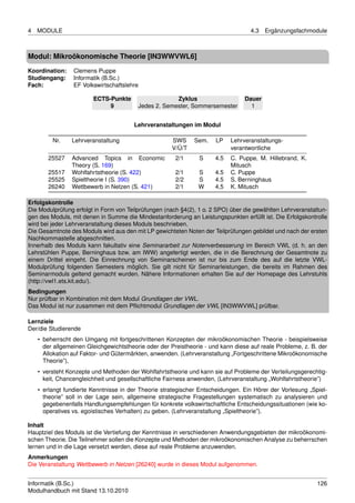 4   MODULE                                                                         4.3   Ergänzungsfachmodule



Modul: Mikroökonomische Theorie [IN3WWVWL6]
Koordination:    Clemens Puppe
Studiengang:     Informatik (B.Sc.)
Fach:            EF Volkswirtschaftslehre

                        ECTS-Punkte                   Zyklus                     Dauer
                             9           Jedes 2. Semester, Sommersemester         1


                                        Lehrveranstaltungen im Modul

         Nr.    Lehrveranstaltung                     SWS     Sem.    LP    Lehrveranstaltungs-
                                                      V/Ü/T                 verantwortliche
       25527    Advanced Topics in Economic            2/1      S     4.5   C. Puppe, M. Hillebrand, K.
                Theory (S. 169)                                             Mitusch
       25517    Wohlfahrtstheorie (S. 422)             2/1     S      4.5   C. Puppe
       25525    Spieltheorie I (S. 390)                2/2     S      4.5   S. Berninghaus
       26240    Wettbewerb in Netzen (S. 421)          2/1     W      4,5   K. Mitusch

Erfolgskontrolle
Die Modulprüfung erfolgt in Form von Teilprüfungen (nach §4(2), 1 o. 2 SPO) über die gewählten Lehrveranstaltun-
gen des Moduls, mit denen in Summe die Mindestanforderung an Leistungspunkten erfüllt ist. Die Erfolgskontrolle
wird bei jeder Lehrveranstaltung dieses Moduls beschrieben.
Die Gesamtnote des Moduls wird aus den mit LP gewichteten Noten der Teilprüfungen gebildet und nach der ersten
Nachkommastelle abgeschnitten.
Innerhalb des Moduls kann fakultativ eine Seminararbeit zur Notenverbesserung im Bereich VWL (d. h. an den
Lehrstühlen Puppe, Berninghaus bzw. am IWW) angefertigt werden, die in die Berechnung der Gesamtnote zu
einem Drittel eingeht. Die Einrechnung von Seminarscheinen ist nur bis zum Ende des auf die letzte VWL-
Modulprüfung folgenden Semesters möglich. Sie gilt nicht für Seminarleistungen, die bereits im Rahmen des
Seminarmoduls geltend gemacht wurden. Nähere Informationen erhalten Sie auf der Homepage des Lehrstuhls
(http://vwl1.ets.kit.edu/).
Bedingungen
Nur prüfbar in Kombination mit dem Modul Grundlagen der VWL.
Das Modul ist nur zusammen mit dem Pﬂichtmodul Grundlagen der VWL [IN3WWVWL] prüfbar.

Lernziele
Der/die Studierende
    • beherrscht den Umgang mit fortgeschrittenen Konzepten der mikroökonomischen Theorie - beispielsweise
      der allgemeinen Gleichgewichtstheorie oder der Preistheorie - und kann diese auf reale Probleme, z. B. der
      Allokation auf Faktor- und Gütermärkten, anwenden. (Lehrveranstaltung „Fortgeschrittene Mikroökonomische
      Theorie”),
    • versteht Konzepte und Methoden der Wohlfahrtstheorie und kann sie auf Probleme der Verteilungsgerechtig-
      keit, Chancengleichheit und gesellschaftliche Fairness anwenden, (Lehrveranstaltung „Wohlfahrtstheorie”)
    • erlangt fundierte Kenntnisse in der Theorie strategischer Entscheidungen. Ein Hörer der Vorlesung „Spiel-
      theorie” soll in der Lage sein, allgemeine strategische Fragestellungen systematisch zu analysieren und
      gegebenenfalls Handlungsempfehlungen für konkrete volkswirtschaftliche Entscheidungssituationen (wie ko-
      operatives vs. egoistisches Verhalten) zu geben. (Lehrveranstaltung „Spieltheorie”).

Inhalt
Hauptziel des Moduls ist die Vertiefung der Kenntnisse in verschiedenen Anwendungsgebieten der mikroökonomi-
schen Theorie. Die Teilnehmer sollen die Konzepte und Methoden der mikroökonomischen Analyse zu beherrschen
lernen und in die Lage versetzt werden, diese auf reale Probleme anzuwenden.
Anmerkungen
Die Veranstaltung Wettbewerb in Netzen [26240] wurde in dieses Modul aufgenommen.


Informatik (B.Sc.)                                                                                          126
Modulhandbuch mit Stand 13.10.2010
 