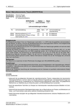 4   MODULE                                                                          4.3   Ergänzungsfachmodule



Modul: Makroökonomische Theorie [IN3WWVWL8]
Koordination:    Clemens Puppe
Studiengang:     Informatik (B.Sc.)
Fach:            EF Volkswirtschaftslehre

                                    ECTS-Punkte          Zyklus        Dauer
                                         9           Jedes Semester      2


                                        Lehrveranstaltungen im Modul

         Nr.    Lehrveranstaltung                      SWS     Sem.    LP    Lehrveranstaltungs-
                                                       V/Ü/T                 verantwortliche
        25543   Wachstumstheorie (S. 417)               2/1      S     4,5   M. Hillebrand
        25549   Konjunkturtheorie (Theory of Busi-      2/1      W     4.5   M. Hillebrand
                ness Cycles) (S. 272)

Erfolgskontrolle
Die Modulprüfung erfolgt in Form von Teilprüfungen (nach §4(2), 1 o. 2 SPO) über die gewählten Lehrveranstaltun-
gen des Moduls, mit denen in Summe die Mindestanforderung an Leistungspunkten erfüllt ist. Die Erfolgskontrolle
wird bei jeder Lehrveranstaltung dieses Moduls beschrieben.
Die Gesamtnote des Moduls wird aus den mit LP gewichteten Noten der Teilprüfungen gebildet und nach der ersten
Nachkommastelle abgeschnitten.
Innerhalb des Moduls kann fakultativ eine Seminararbeit zur Notenverbesserung im Bereich VWL (d. h. an den
Lehrstühlen Puppe, Berninghaus bzw. am IWW) angefertigt werden, die in die Berechnung der Gesamtnote zu
einem Drittel eingeht. Die Einrechnung von Seminarscheinen ist nur bis zum Ende des auf die letzte VWL-
Modulprüfung folgenden Semesters möglich. Sie gilt nicht für Seminarleistungen, die bereits im Rahmen des
Seminarmoduls geltend gemacht wurden. Nähere Informationen erhalten Sie auf der Homepage des Lehrstuhls
(http://vwl1.ets.kit.edu/).
Bedingungen
Das Modul ist nur zusammen mit dem Pﬂichtmodul Grundlagen der VWL [IN3WWVWL] prüfbar.
Empfehlungen
Grundlegende mikro- und makroökonomische Kenntnisse, wie sie beispielsweise in den Veranstaltungen Volkswirt-
schaftslehre I (Mikroökonomie) [25012] und Volkswirtschaftslehre II (Makroökonomie) [25014] vermittelt werden,
werden vorausgesetzt.
Aufgrund der inhaltlichen Ausrichtung der Veranstaltung wird ein Interesse an quantitativ-mathematischer Model-
lierung vorausgesetzt.

Lernziele
Der/die Studierende

    • beherrscht die grundlegenden Konzepte der makroökonomischen Theorie, insbesondere der dynamischen
      Gleichgewichtstheorie, und kann diese auf aktuelle politische Fragestellungen, wie beispielsweise Fragen der
      optimalen Besteuerung, Ausgestaltung von Rentenversicherungssystemen sowie ﬁskal- und geldpolitische
      Maßnahmen zur Stabilisierung von Konjunkturzyklen und Wirtschaftswachstum anwenden,

    • kennt die wesentlichen Techniken zur Analyse von intertemporalen makroökonomischen Modellen mit Unsi-
      cherheit,
    • beherrscht die dynamischen Gleichgewichtskonzepte, die zur Beschreibung von Preisen und Allokationen auf
      Güter- und Finanzmärkten sowie deren zeitlicher Entwicklung erforderlich sind,

    • besitzt Kenntnisse bezüglich der grundlegenden Interaktionsmechanismen zwischen Realökonomie und Fi-
      nanzmärkten.




Informatik (B.Sc.)                                                                                            127
Modulhandbuch mit Stand 13.10.2010
 